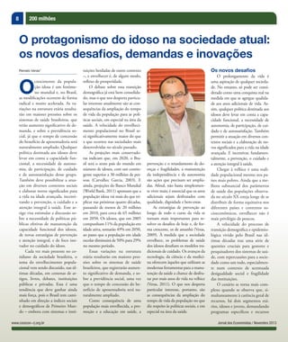 8 200 milhões
Jornal dos Economistas / Novembro 2013www.corecon-rj.org.br
Renato Veras*
O
crescimento da popula-
ção idosa é um fenôme-
no mundial e, no Brasil,
as modiﬁcações ocorrem de forma
radical e muito acelerada. As va-
riações na estrutura etária resulta-
rão em maiores pressões sobre os
sistemas de saúde brasileiros, que
terão aumento significativo de de-
manda, e sobre a previdência so-
cial, já que o tempo de concessão
do benefício de aposentadoria será
naturalmente ampliado. Qualquer
política destinada aos idosos deve
levar em conta a capacidade fun-
cional, a necessidade de autono-
mia, de participação, de cuidado
e de autossatisfação desse grupo.
Também deve possibilitar a atua-
ção em diversos contextos sociais
e elaborar novos signiﬁcados para
a vida na idade avançada, incenti-
vando a prevenção, o cuidado e a
atenção integral à saúde. Este ar-
tigo visa estimular a discussão so-
bre a necessidade de políticas pú-
blicas efetivas de manutenção da
capacidade funcional dos idosos,
de novas estratégias de prevenção
e atenção integral, e de foco ino-
vador no cuidado do idoso.
Cada vez mais presente no co-
tidiano da sociedade brasileira, o
tema do envelhecimento popula-
cional vem sendo discutido, nas úl-
timas décadas, em centenas de ar-
tigos, livros, debates, instituições
públicas e privadas. Essa é uma
tendência que deve ganhar ainda
mais força, pois o Brasil tem cami-
nhado em direção a índices sociais
e demográficos de Primeiro Mun-
do – embora com sistemas e insti-
O protagonismo do idoso na sociedade atual:
os novos desafios, demandas e inovações
tuições herdadas de outro contexto
–, e envelhecer é, de algum modo,
reflexo de prosperidade.
O debate sobre essa transição
demográfica já está bem consolida-
do, mas o que nos desperta particu-
lar interesse atualmente são as con-
sequências da ampliação do tempo
de vida da população para as polí-
ticas sociais, em especial na área da
saúde. A velocidade do envelheci-
mento populacional no Brasil se-
rá significativamente maior do que
a que ocorreu nas sociedades mais
desenvolvidas no século passado.
As projeções mais conservado-
ras indicam que, em 2020, o Bra-
sil será o sexto país do mundo em
número de idosos, com um contin-
gente superior a 30 milhões de pes-
soas (Carvalho; Garcia, 2003). E
ainda, projeções do Banco Mundial
(World Bank, 2011) apontam que a
população idosa vai mais do que tri-
plicar nas próximas quatro décadas,
passando de menos de 20 milhões
em 2010, para cerca de 65 milhões
em 2050. Os idosos, que em 2005
compunham 11% da população em
idade ativa, somarão 49% em 2050,
ao passo que a população em idade
escolar diminuirá de 50% para 29%
no mesmo período.
Essas variações na estrutura
etária resultarão em maiores pres-
sões sobre os sistemas de saúde
brasileiros, que registrarão aumen-
to significativo de demanda, e so-
bre a previdência social, uma vez
que o tempo de concessão do be-
nefício de aposentadoria será na-
turalmente ampliado.
Como consequência de uma
população mais envelhecida, a pro-
moção e a educação em saúde, a
prevenção e o retardamento de do-
enças e fragilidades, a manutenção
da independência e da autonomia
são ações que precisam ser amplia-
das. Afinal, não basta simplesmen-
te viver mais; é essencial que os anos
adicionais sejam desfrutados com
qualidade, dignidade e bem-estar.
As estratégias de prevenção ao
longo de todo o curso da vida se
tornam mais importantes para re-
solver os desafios de hoje e, de for-
ma crescente, os de amanhã (Veras,
2009). À medida que a sociedade
envelhece, os problemas de saúde
dos idosos desafiam os modelos tra-
dicionais de cuidado. Os avanços da
tecnologia, da ciência e da medici-
na oferecem àqueles que utilizam as
modernas ferramentas para a manu-
tenção da saúde a chance de desfru-
tar por mais anos de vida na velhice
(Veras, 2011). O que nos desperta
particular interesse, portanto, são
as consequências da ampliação do
tempo de vida da população no que
diz respeito às políticas sociais, e em
especial na área da saúde.
Os novos desafios
O prolongamento da vida é
uma aspiração de qualquer socieda-
de. No entanto, só pode ser consi-
derado como uma conquista real na
medida em que se agregue qualida-
de aos anos adicionais de vida. As-
sim, qualquer política destinada aos
idosos deve levar em conta a capa-
cidade funcional, a necessidade de
autonomia, de participação, de cui-
dado e de autossatisfação. Também
permitir a atuação em diversos con-
textos sociais e a elaboração de no-
vos signiﬁcados para a vida na idade
avançada. E incentivar, fundamen-
talmente, a prevenção, o cuidado e
a atenção integral à saúde.
Chegar à velhice é uma reali-
dade populacional mesmo nos pa-
íses mais pobres. Ainda que a me-
lhora substancial dos parâmetros
de saúde das populações observa-
da no século XX esteja longe de se
distribuir de forma equitativa nos
diferentes países e contextos so-
cioeconômicos, envelhecer não é
mais privilégio de poucos.
A velocidade do processo de
transição demográﬁca e epidemio-
lógica vivido pelo Brasil nas úl-
timas décadas traz uma série de
questões cruciais para gestores e
pesquisadores dos sistemas de saú-
de, com repercussões para a socie-
dade como um todo, especialmen-
te num contexto de acentuada
desigualdade social e fragilidade
das instituições.
O cenário se torna mais com-
plexo quando se observa que, si-
multaneamente à carência geral de
recursos, há dois segmentos etá-
rios, idosos e jovens, demandando
programas especíﬁcos e recursos
 