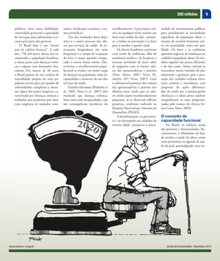 9200 milhões
Jornal dos Economistas / Novembro 2013www.corecon-rj.org.br
públicos, bem como habilidade,
criatividade gerencial e capacidade
de inovação para administrar a es-
cassez por parte dos gestores.
O Brasil hoje é um “jovem
país de cabelos brancos”. A cada
ano, 750 mil novos idosos são in-
corporados à população brasileira,
a maior parte com doenças crôni-
cas e alguns com limitações fun-
cionais. Em menos de 40 anos,
o Brasil passou de um cenário de
mortalidade próprio de uma po-
pulação jovem para um quadro de
enfermidades complexas e onero-
sas, típica dos países longevos, ca-
racterizado por doenças crônicas e
múltiplas que perduram por anos,
com exigência de cuidados cons-
tantes, medicação contínua e exa-
mes periódicos.
Um dos resultados dessa dinâ-
mica é a maior procura dos ido-
sos por serviços de saúde. As in-
ternações hospitalares são mais
frequentes e o tempo de ocupação
do leito é maior quando compa-
rado a outras faixas etárias. Des-
ta forma, o envelhecimento popu-
lacional se traduz em maior carga
de doenças na população, mais in-
capacidades e aumento do uso dos
serviços de saúde.
Estudos relevantes (Parahyba et
al., 2005; Veras et al., 2007) têm
mostrado que doenças crônicas,
bem como suas incapacidades, não
são consequências inevitáveis do
envelhecimento. A prevenção é efe-
tiva em qualquer nível, mesmo nas
fases mais tardias da vida – portan-
to, a ênfase na prevenção é a chave
para se mudar o quadro atual.
Os idosos brasileiros convivem
com medo de violências, falta de
assistência médica e de hospitais e
escassas atividades de lazer, além
de angústias com os baixos valo-
res das aposentadorias e pensões
(Neri; Soares, 2007; Veras; Pa-
rahyba, 207; Veras, 2007). Com
o substancial aumento dos valores
das aposentadorias e pensões nos
últimos anos, ainda que os valo-
res ainda sejam reconhecidamente
pequenos, já se observam reﬂexos
positivos, conforme indicado na
Pesquisa Nacional por Amostra de
Domicílios (PNAD).
À desinformação, ao preconcei-
to e ao desrespeito aos cidadãos da
terceira idade, somam-se a preca-
riedade de investimentos públicos
para atendimento às necessidades
especíﬁcas da população idosa, e
mesmo de recursos humanos, tan-
to em quantidade como em qua-
lidade. Os fatos e as evidências
apontam urgência de mudanças no
cuidado à população idosa. Os mo-
delos vigentes são pouco eﬁcientes
e de alto custo. Assim, tornam-se
necessários novos métodos de pla-
nejamento e gerência, pois a pres-
tação dos cuidados reclama estru-
turas criativas e inovadoras, com
propostas de ações diferencia-
das, de modo que o sistema ganhe
eﬁciência e o idoso possa usufruir
integralmente os anos proporcio-
nados pelo avanço da ciência (Li-
ma-Costa; Veras, 2003).
O conceito de
capacidade funcional
No Brasil, os esforços ainda
são pontuais e desarticulados. Re-
centemente, o Ministério da Saú-
de incluiu a saúde do idoso como
item prioritário na agenda de saú-
de do país, promulgando uma no-
 