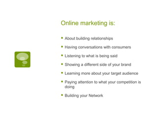 Online marketing is: About building relationshipsHaving conversations with consumersListening to what is being saidShowing a different side of your brandLearning more about your target audiencePaying attention to what your competition is doingBuilding your Network