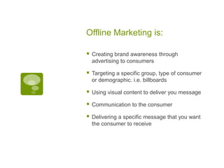 Offline Marketing is:Creating brand awareness through advertising to consumersTargeting a specific group, type of consumer or demographic. i.e. billboardsUsing visual content to deliver you messageCommunication to the consumerDelivering a specific message that you want the consumer to receive  