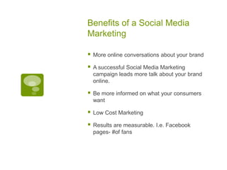 Benefits of a Social Media MarketingMore online conversations about your brandA successful Social Media Marketing campaign leads more talk about your brand online. Be more informed on what your consumers wantLow Cost MarketingResults are measurable. I.e. Facebook pages- #of fans