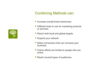 Combining Methods can:Increase overall brand awarenessDifferent tools to use for marketing products or servicesReach both local and global targetsExpand your networkMake connections that can increase your businessOnline efforts are limited to people who are onlineReach several types of audiences