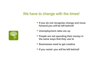 We have to change with the times!If you do not recognize change and move forward you will be left behind!Unemployment rates are upPeople are not spending their money in the same ways that they use toBusinesses need to get creativeIf you resist- you will be left behind!