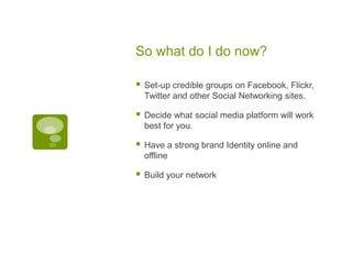 So what do I do now?Set-up credible groups on Facebook, Flickr, Twitter and other Social Networking sites.Decide what social media platform will work best for you.Have a strong brand Identity online and offlineBuild your network