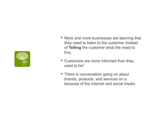 More and more businesses are learning that they need to listen to the customer instead of Telling the customer what the need to buy.Customers are more informed than they used to be!There is conversation going on about brands, products, and services on a because of the internet and social media