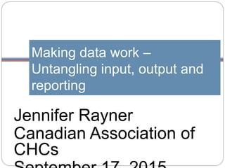 Making data work –
Untangling input, output and
reporting
Jennifer Rayner
Canadian Association of
CHCs
 