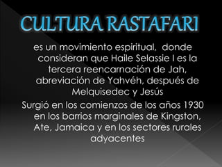 es un movimiento espiritual, donde 
consideran que Haile Selassie I es la 
tercera reencarnación de Jah, 
abreviación de Yahvéh, después de 
Melquisedec y Jesús 
Surgió en los comienzos de los años 1930 
en los barrios marginales de Kingston, 
Ate, Jamaica y en los sectores rurales 
adyacentes 
 