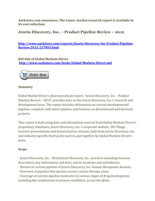 Aarkstore.com announces, The Latest market research report is available in
its vast collection:

Jenrin Discovery, Inc. – Product Pipeline Review – 2012


http://www.aarkstore.com/reports/Jenrin-Discovery-Inc-Product-Pipeline-
Review-2012-217893.html


RSS link of Global Markets Direct
http://www.aarkstore.com/feeds/Global-Markets-Direct.xml




Summary

Global Market Direct’s pharmaceuticals report, “Jenrin Discovery, Inc. - Product
Pipeline Review - 2012” provides data on the Jenrin Discovery, Inc.’s research and
development focus. The report includes information on current developmental
pipeline, complete with latest updates, and features on discontinued and dormant
projects.

This report is built using data and information sourced from Global Markets Direct’s
proprietary databases, Jenrin Discovery, Inc.’s corporate website, SEC filings,
investor presentations and featured press releases, both from Jenrin Discovery, Inc.
and industry-specific third party sources, put together by Global Markets Direct’s
team.

Scope

- Jenrin Discovery, Inc. - Brief Jenrin Discovery, Inc. overview including business
description, key information and facts, and its locations and subsidiaries.
- Review of current pipeline of Jenrin Discovery, Inc. human therapeutic division.
- Overview of pipeline therapeutics across various therapy areas.
- Coverage of current pipeline molecules in various stages of drug development,
including the combination treatment modalities, across the globe.
 