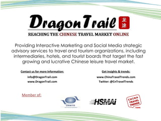 Providing Interactive Marketing and Social Media strategic advisory services to travel and tourism organizations, including intermediaries, hotels, and tourist boards that target the fast growing and lucrative Chinese leisure travel market. Member of: Contact us for more Information: [email_address] www.DragonTrail.com Get insights & trends: www.ChinaTravelTrends.com Twitter: @CnTravelTrends 