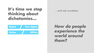 It’s time we stop
thinking about
dichotomies…
How do people
experience the
world around
them?
Digital
Online
Non-digital
O...