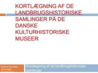 KORTLÆGNING AF DE
LANDBRUGSHISTORISKE
SAMLINGER PÅ DE
DANSKE
KULTURHISTORISKE
MUSEER
Kortlægning af de landbrugshistoriske
samlinger
Gudrun Gormsen
Jens Aage
Søndergaard
 