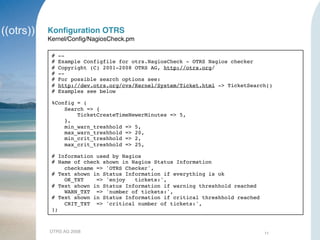 OTRS AG 2008 11
Konﬁguration OTRS
Kernel/Conﬁg/NagiosCheck.pm
# --
# Example Configfile for otrs.NagiosCheck - OTRS Nagios checker
# Copyright (C) 2001-2008 OTRS AG, http://otrs.org/
# --
# For possible search options see:
# http://dev.otrs.org/cvs/Kernel/System/Ticket.html -> TicketSearch()
# Examples see below
%Config = (
Search => {
TicketCreateTimeNewerMinutes => 5,
},
min_warn_treshhold => 5,
max_warn_treshhold => 20,
min_crit_treshhold => 2,
max_crit_treshhold => 25,
# Information used by Nagios
# Name of check shown in Nagios Status Information
checkname => 'OTRS Checker',
# Text shown in Status Information if everything is ok
OK_TXT => 'enjoy tickets:',
# Text shown in Status Information if warning threshhold reached
WARN_TXT => 'number of tickets:',
# Text shown in Status Information if critical threshhold reached
CRIT_TXT => 'critical number of tickets:',
);
 