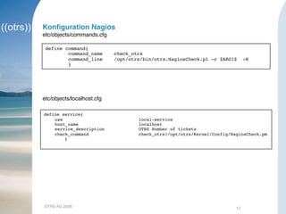 OTRS AG 2008 12
Konﬁguration Nagios
etc/objects/commands.cfg
define command{
command_name check_otrs
command_line /opt/otrs/bin/otrs.NagiosCheck.pl -c $ARG1$ -N
}
etc/objects/localhost.cfg
define service{
use local-service
host_name localhost
service_description OTRS Number of tickets
check_command check_otrs!/opt/otrs/Kernel/Config/NagiosCheck.pm
}
 