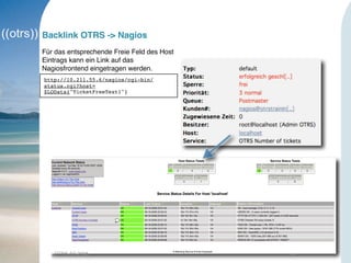OTRS AG 2008 14
Backlink OTRS -> Nagios
Für das entsprechende Freie Feld des Host
Eintrags kann ein Link auf das
Nagiosfrontend eingetragen werden.
http://10.211.55.6/nagios/cgi-bin/
status.cgi?host=
$LQData{"TicketFreeText1"}
 