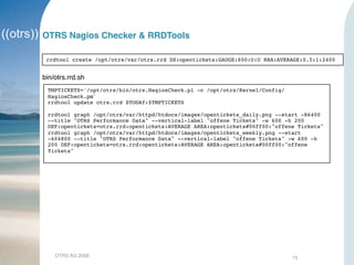 OTRS AG 2008 15
OTRS Nagios Checker & RRDTools
rrdtool create /opt/otrs/var/otrs.rrd DS:opentickets:GAUGE:600:U:U RRA:AVERAGE:0.5:1:2400
bin/otrs.rrd.sh
TMPTICKETS=`/opt/otrs/bin/otrs.NagiosCheck.pl -c /opt/otrs/Kernel/Config/
NagiosCheck.pm`
rrdtool update otrs.rrd $TODAY:$TMPTICKETS
rrdtool graph /opt/otrs/var/httpd/htdocs/images/opentickets_daily.png --start -86400
--title "OTRS Performance Data" --vertical-label "offene Tickets" -w 600 -h 200
DEF:opentickets=otrs.rrd:opentickets:AVERAGE AREA:opentickets#00ff00:"offene Tickets"
rrdtool graph /opt/otrs/var/httpd/htdocs/images/opentickets_weekly.png --start
-604800 --title "OTRS Performance Data" --vertical-label "offene Tickets" -w 600 -h
200 DEF:opentickets=otrs.rrd:opentickets:AVERAGE AREA:opentickets#00ff00:"offene
Tickets"
 