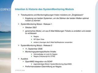 OTRS AG 2008 3
Intention & Historie des SystemMonitoring Moduls
 Ticketsysteme und Monitoringlösungen fristen meistens ein „Singledasein“
 Kopplung von beiden Systemen, um die Stärken der beiden Welten optimal
nutzen zu können
 SystemMonitoring Modul - Release 1
 Oktober 2007
 generisches Modul, um aus E-Mail Meldungen Tickets zu erstellen und wieder
zu schliessen
 Nagios
 HP Open View
 andere Lösungen die E-Mail Notiﬁkationen versenden
 SystemMonitoring Modul - Release 2
 11. September 2008
 Monitoringsystemspeziﬁsche Inhalte:
 Acknowledge on Lock für Nagios
 Nagios Checkscript für OTRS
 Ausblick
 OpenNMS Integration via SOAP
 eigenständiges Modul: SystemMonitoring-OpenNMS
 Performancedaten-Übermittlung an Nagios
 