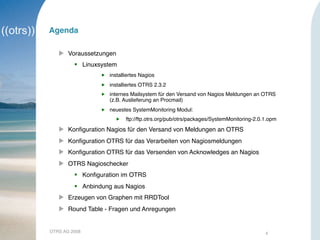OTRS AG 2008 4
Agenda
 Voraussetzungen
 Linuxsystem
 installiertes Nagios
 installiertes OTRS 2.3.2
 internes Mailsystem für den Versand von Nagios Meldungen an OTRS
(z.B. Auslieferung an Procmail)
 neuestes SystemMonitoring Modul:
 ftp://ftp.otrs.org/pub/otrs/packages/SystemMonitoring-2.0.1.opm
 Konﬁguration Nagios für den Versand von Meldungen an OTRS
 Konﬁguration OTRS für das Verarbeiten von Nagiosmeldungen
 Konﬁguration OTRS für das Versenden von Acknowledges an Nagios
 OTRS Nagioschecker
 Konﬁguration im OTRS
 Anbindung aus Nagios
 Erzeugen von Graphen mit RRDTool
 Round Table - Fragen und Anregungen
 
