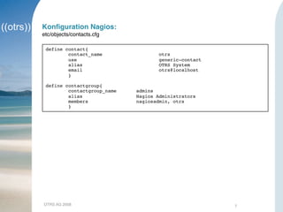 OTRS AG 2008 7
Konﬁguration Nagios:
etc/objects/contacts.cfg
define contact{
contact_name otrs
use generic-contact
alias OTRS System
email otrs@localhost
}
define contactgroup{
contactgroup_name admins
alias Nagios Administrators
members nagiosadmin, otrs
}
 