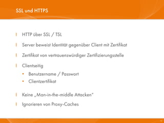 SSL und HTTPS



I   HTTP über SSL / TSL

I   Server beweist Identität gegenüber Client mit Zertifikat

I   Zertifikat von vertrauenswürdiger Zertifizierungsstelle

I   Clientseitig
    • Benutzername / Passwort
    • Clientzertifikat

I   Keine „Man-in-the-middle Attacken“
I   Ignorieren von Proxy-Caches


                                                               15
 