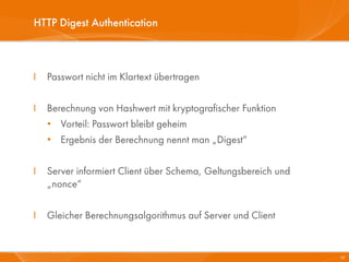 HTTP Digest Authentication



I   Passwort nicht im Klartext übertragen

I   Berechnung von Hashwert mit kryptografischer Funktion
    • Vorteil: Passwort bleibt geheim
    • Ergebnis der Berechnung nennt man „Digest“

I   Server informiert Client über Schema, Geltungsbereich und
    „nonce“

I   Gleicher Berechnungsalgorithmus auf Server und Client


                                                                20
 