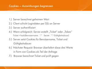 Cookies – Auswirkungen begrenzen



1.)   Server berechnet geheimen Wert
2.)   Client schickt Logindaten per SSL an Server
3.)   Server authentifiziert
4.)   Wenn erfolgreich: Server erstellt „Ticket“ oder „Token“
      Ticket = hash(Benutzername . “:“ . Secret . “:“ Gültigkeitsdauer)
5.) Server setzt Cookies für Benutzername, Ticket und
    Gültigkeitsdauer
6.) Nächster Request: Browser überliefert diese drei Werte
    in Form von Cookies als Teil der Anfrage
7.) Browser berechnet Ticket und prüft gegen



                                                                          25
 