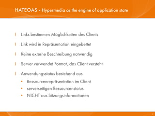 HATEOAS - Hypermedia as the engine of application state



I   Links bestimmen Möglichkeiten des Clients

I   Link wird in Repräsentation eingebettet

I   Keine externe Beschreibung notwendig

I   Server verwendet Format, das Client versteht

I   Anwendungsstatus bestehend aus
    • Ressourcenrepräsentation im Client
    • serverseitigen Ressourcenstatus
    • NICHT aus Sitzungsinformationen


                                                          4
 