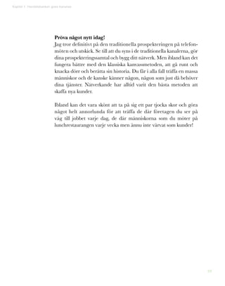 10
Pröva något nytt idag!
Jag tror definitivt på den traditionella prospekteringen på telefon-
möten och utskick. Se till att du syns i de traditionella kanalerna, gör
dina prospekteringssamtal och bygg ditt nätverk. Men ibland kan det
fungera bättre med den klassiska kanvassmetoden, att gå runt och
knacka dörr och berätta sin historia. Du får i alla fall träffa en massa
människor och de kanske känner någon, någon som just då behöver
dina tjänster. Nätverkande har alltid varit den bästa metoden att
skaffa nya kunder.
Ibland kan det vara skönt att ta på sig ett par tjocka skor och göra
något helt annorlunda för att träffa de där företagen du ser på
väg till jobbet varje dag, de där människorna som du möter på
lunchrestaurangen varje vecka men ännu inte värvat som kunder!
Kapitel 1: Handelsbanken goes bananas
 