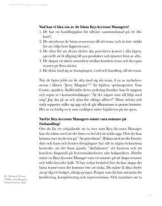 100
Kapitel 25: En key-account manager
Vad kan vi lära oss av de bästa Key-Account Managers?
1. De har en handlingsplan för tillväxt (sammanfattad på ett A6-
kort!).
2. De attraherar de bästa resurserna till sitt team (och är inte rädda
för att välja bort lågpresterare).
3. De slåss för att deras chefer ska prioritera kontot i alla lägen,
speciellt att få tillgång till nya produkter och tjänster först av alla).
4. De skapar ett aktivt samarbete mellan kundens team och det egna
teamet på flera nivåer.
5. De delar med sig av framgången, i ord och handling, till sitt team.
När de byter jobb tar de ofta med sig sitt team. I en av nyckelsce-
nerna i filmen ”Jerry Maguire”25 får hjälten, spelaragenten Tom
Cruise, sparken. Ställd inför detta nederlag försöker han få support
och ropar ut i kontorslandskapet ”Är det någon som vill följa med
mig? Jag ska gå ut och göra lite riktiga affärer!” Hans största och
enda supporter ställer sig upp och de går tillsammans ut genom kontoret.
Det är en härlig scen som verkligen sätter lojaliteten på sin spets.
Varför Key-Account Managers måste vara mästare på
förhandling!
Om du får ett erbjudande att ta över som Key-Account Manager
kan du räkna med att det finns en hel del att städa upp. Och det kan
komma mer än du tror på ”Att göra-listan”. Räkna med att din företrä-
dare och hans och hennes föregångare har sålt in några tveksamma
kontrakt, att det finns gamla ”skitfakturor” att hantera och att
kundens klagomål på leveranssäkerheten nått kokpunkten. Därför
måste en Key-Account Manager vara en mästare på att skapa resurser
och hålla huvudet kallt. Vi har redan beskrivit hur du kan skapa det
bästa teamet men det kommer inte att räcka. Du måste få dina chefer
att ge dig en budget, riktiga pengar. Pengar som du kan använda för
kreditering, komplettering och representation. Och mandatet att ta25. Cameron Crowe,
(1996), Jerry Maguire,
Tristar Pictures, USA .
 