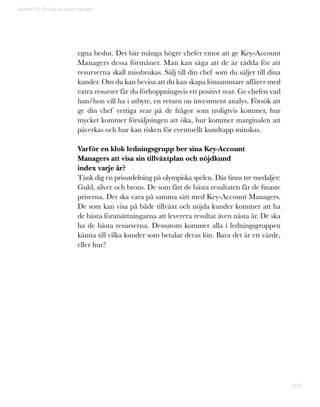 101
egna beslut. Det bär många högre chefer emot att ge Key-Account
Managers dessa förmåner. Man kan säga att de är rädda för att
resurserna skall missbrukas. Sälj till din chef som du säljer till dina
kunder. Om du kan bevisa att du kan skapa lönsammare affärer med
extra resurser får du förhoppningsvis ett positivt svar. Ge chefen vad
han/hon vill ha i utbyte, en return on investment analys. Försök att
ge din chef vettiga svar på de frågor som troligtvis kommer, hur
mycket kommer försäljningen att öka, hur kommer marginalen att
påverkas och hur kan risken för eventuellt kundtapp minskas.
Varför en klok ledningsgrupp ber sina Key-Account
Managers att visa sin tillväxtplan och nöjdkund
index varje år?
Tänk dig en prisutdelning på olympiska spelen. Där finns tre medaljer:
Guld, silver och brons. De som fått de bästa resultaten får de finaste
priserna. Det ska vara på samma sätt med Key-Account Managers.
De som kan visa på både tillväxt och nöjda kunder kommer att ha
de bästa förutsättningarna att leverera resultat även nästa år. De ska
ha de bästa resurserna. Dessutom kommer alla i ledningsgruppen
känna till vilka kunder som betalar deras lön. Bara det är ett värde,
eller hur?
Kapitel 25: En key-account manager
 