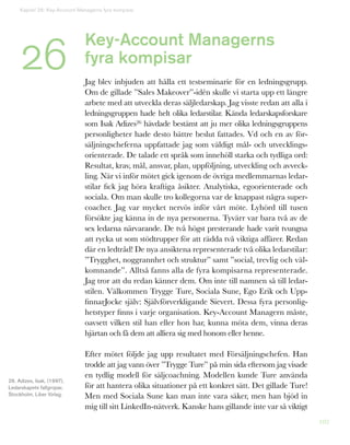 102
Key-Account Managerns
fyra kompisar
Jag blev inbjuden att hålla ett testseminarie för en ledningsgrupp.
Om de gillade ”Sales Makeover”-idén skulle vi starta upp ett längre
arbete med att utveckla deras säljledarskap. Jag visste redan att alla i
ledningsgruppen hade helt olika ledarstilar. Kända ledarskapsforskare
som Isak Adizes26 hävdade bestämt att ju mer olika ledningsgruppens
personligheter hade desto bättre beslut fattades. Vd och en av för-
säljningscheferna uppfattade jag som väldigt mål- och utvecklings-
orienterade. De talade ett språk som innehöll starka och tydliga ord:
Resultat, krav, mål, ansvar, plan, uppföljning, utveckling och avveck-
ling. När vi inför mötet gick igenom de övriga medlemmarnas ledar-
stilar fick jag höra kraftiga åsikter. Analytiska, egoorienterade och
sociala. Om man skulle tro kollegorna var de knappast några super-
coacher. Jag var mycket nervös inför vårt möte. Lyhörd till tusen
försökte jag känna in de nya personerna. Tyvärr var bara två av de
sex ledarna närvarande. De två högst presterande hade varit tvungna
att rycka ut som stödtrupper för att rädda två viktiga affärer. Redan
där en ledtråd! De nya ansiktena representerade två olika ledarstilar:
”Trygghet, noggrannhet och struktur” samt ”social, trevlig och väl-
komnande”. Alltså fanns alla de fyra kompisarna representerade.
Jag tror att du redan känner dem. Om inte till namnen så till ledar-
stilen. Välkommen Trygge Ture, Sociala Sune, Ego Erik och Upp-
finnarJocke själv: Självförverkligande Sievert. Dessa fyra personlig-
hetstyper finns i varje organisation. Key-Account Managern måste,
oavsett vilken stil han eller hon har, kunna möta dem, vinna deras
hjärtan och få dem att alliera sig med honom eller henne.
Efter mötet följde jag upp resultatet med Försäljningschefen. Han
trodde att jag vann över ”Trygge Ture” på min sida eftersom jag visade
en tydlig modell för säljcoachning. Modellen kunde Ture använda
för att hantera olika situationer på ett konkret sätt. Det gillade Ture!
Men med Sociala Sune kan man inte vara säker, men han bjöd in
mig till sitt LinkedIn-nätverk. Kanske hans gillande inte var så viktigt
26
26. Adizes, Isak, (1997),
Ledarskapets fallgropar,
Stockholm, Liber förlag.
Kapitel 26: Key-Account Managerns fyra kompisar
 