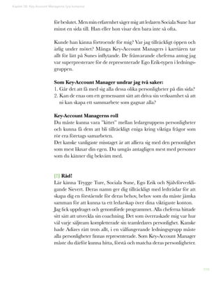 104
Kapitel 26: Key-Account Managerns fyra kompisar
för beslutet. Men min erfarenhet säger mig att ledaren Sociala Sune har
minst en sida till. Han eller hon visar den bara inte så ofta.
Kunde han känna förtroende för mig? Var jag tillräckligt öppen och
ärlig under mötet? Många Key-Account Managers i karriären tar
allt för lätt på Sunes inflytande. De frånvarande cheferna antog jag
var superpresterare för de representerade Ego Erik-typen i lednings-
gruppen.
Som Key-Account Manager undrar jag två saker:
1. Går det att få med sig alla dessa olika personligheter på din sida?
2. Kan de enas om ett gemensamt sätt att driva sin verksamhet så att
ni kan skapa ett sammarbete som gagnar alla?
Key-Account Managerns roll
Du måste kunna vara ”kittet” mellan ledargruppens personligheter
och kunna få dem att bli tillräckligt eniga kring viktiga frågor som
rör era företags samarbeten.
Det kanske vanligaste misstaget är att alliera sig med den personlighet
som mest liknar din egen. Du umgås antagligen mest med personer
som du känner dig bekväm med.
[!] Råd!
Lär känna Trygge Ture, Sociala Sune, Ego Erik och Självförverkli-
gande Sievert. Deras namn ger dig tillräckligt med ledtrådar för att
skapa dig en förstående för deras behov, behov som du måste jämka
samman för att kunna ta ett ledarskap över dina viktigaste konton.
Jag fick uppdraget och genomförde programmet. Alla cheferna hittade
sitt sätt att utveckla sin coachning. Det som överraskade mig var hur
väl varje säljteam kompletterade sin teamledares personlighet. Kanske
hade Adizes rätt trots allt, i en välfungerande ledningsgrupp måste
alla personligheter finnas representerade. Som Key-Account Manager
måste du därför kunna hitta, förstå och matcha deras personligheter.
 