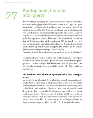 105
27
Kapitel 27: Kontoplaner, hot eller möjlighet?
Kontoplaner, hot eller
möjlighet?
Är det verkligen rimligt att en kontoplan ska vara på fyrtio sidor? En
storkundsansvarig jag träffade ifrågasatte värdet av att lägga tre dagar
på att fylla i en Powerpointfil med data som han kunde hämta från
kundens internetsida. De flesta av rubrikerna var så allmänna att
vem som helt med lite allmänbildning kunde fylla i dem. Säljaren
klagade också på chefernas bristande intresse av att kommentera och
ge feedback på kontoplanen. Han sade: ”Sist jag skickade över mina
filer hörde jag ingenting på flera månader. Till sist var det en chef
som kommenterade några fakta i kundplanen. Då visade det sig att
han hade fått tag på förra årets kundplan. Det är klart att det kändes
meningslöst att lägga ned tid på kontoplanering.
Dessutom är viss information redan gammal när jag skriver in den.”.
Många kundplaner möter samma öde: Att bli begravda i en mapp i
chefens dator. Innan datorerna gjorde sin entré hamnade kontoplan-
spärmen i chefens bokhylla. Där kunde den i alla fall tjäna som bok-
stöd, kanske användas som värmekälla om det blev kallt i chefens
sommarhus.
Varför blir det så? Och vad är egentligen syftet med kontopla-
nering?
Jag tror att chefer vill veta att deras säljare har kontroll på sina viktigaste
kunder. Och så hittar man en mall som ser bra ut och som har vettiga
rubriker säljaren borde ha kontroll på: Verksamhet, omsättning, om-
världsfaktorer och så vidare. Cheferna tänker inte på att målet med
dessa kontoplaner är att öka försäljningen, marginalen och skapa
ökad kundnöjdhet. Analysen ska identifiera problem och skapa
lösningar på dem långt innan kunden börjar klaga och funderar på
att byta leverantör. Det är därför många av oss säljare tvingas att
lägga manmånader på att fylla i Excelfiler eller Powerpointdokument.
 