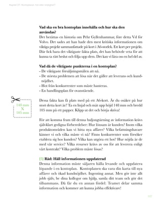 107
Vad ska en bra kontoplan innehålla och hur ska den
användas?
Det berättas en historia om Pehr Gyllenhammar, före detta Vd för
Volvo. Det sades att han hade den mest kritiska informationen om
viktiga projekt sammanfattade på kort i A6-storlek. Ett kort per projekt.
Där fick bara det viktigaste fakta plats, det han behövde veta för att
kunna ta rätt beslut och följa upp dem. Det kan vi lära oss en hel del av.
Vad då de viktigaste punkterna i en kontoplan?
- De viktigaste försäljningsmålen att nå.
- De största problemen att lösa när det gäller att leverans och kund-
nöjdhet.
- Hot från konkurrenter som måste hanteras.
- En handlingsplan för ovanstående.
Dessa fakta kan få plats med på ett A6-kort. Är du osäker på hur
stort detta kort är? Ta en linjal och mät upp höjd 148 mm och bredd
105 mm på ett papper. Klipp ut det och börja skriva!
För att komma fram till denna buljongtärning av information krävs
självklart gedigna förberedelser: Hur lönsam är kunden? Inom vilka
produktområden kan vi hitta nya affärer? Vilka befattningshavare
känner vi och vilka måste vi nå? Finns konkurrenter som försöker
etablera sig hos kunden? Vilka kan utgöra ett hot? Hur nöjda är de
med vår service? Vilka resurser krävs av oss för att leverera enligt
vårt kontrakt? Vilka problem måste lösas?
[!] Råd: Håll informationen uppdaterad
Denna information måste säljaren hålla levande och uppdatera
löpande i en kontoplan. Kontoplanen ska vara din karta till nya
affärer och ökad kundnöjdhet. Ingenting annat. Men gör inte allt
jobb själv, be dina kollegor om hjälp, samla ditt team och gör det
tillsammans. Då får du en annan fördel: Teamet delar samma
information och kommer att kunna jobba effektivare!
148 mm
X
105 mm
Kapitel 27: Kontoplaner, hot eller möjlighet?
 