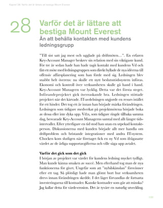 108
Varför det är lättare att
bestiga Mount Everest
Än att behålla kontakten med kundens
ledningsgrupp
”Till sist satt jag mest och ugglade på driftmöten…”. En erfaren
Key-Account Manager beskrev sin relation med sin viktigaste kund.
För tre år sedan hade han hade tagit kontakt med kundens Vd och
fått ett möte med ledningsgruppen som direkt hyllade de nya idéerna till
offensiv affärsplanering som han förde med sig. Ledningen blev
snabbt helt överens: nu skulle ett nytt beslutsstödssystem införas.
Ekonomi och kontroll över verksamheten skulle gå hand i hand.
Key-Account Managern var lycklig. Detta var det första steget.
Införandeprojektet gick överraskande bra. Ledningen stöttade
projektet när det kärvade. IT-avdelningen utgjorde en resurs istället
för ett hinder. Det tog ett år innan han började märka förändringen.
Ledningen som tidigare medverkat på projektmötena började boka
av dessa eller inte dyka upp. Vd:n, som tidigare ringde tillbaka samma
dag, besvarade Key-Account Managerns samtal med allt längre tids-
intervaller. Efter ytterligare en tid stod han utan en utpekad kontakt-
person. Diskussionerna med kunden började allt mer handla om
driftproblem och bristande integrationer med andra IT-system.
Chocken kom slutligen när företaget fick en ny Vd som ifrågasatte
värdet av de årliga supportavgifterna och ville säga upp avtalet.
Varför det gick som det gick
I början av projektet var värdet för kundens ledning mycket tydligt.
Man kunde känna smaken av succé. Men efterhand tog man de nya
funktionerna för givet. Ungefär som att ”nybilskänslan” försvinner
efter ett tag. Så plötsligt hade man glömt bort hur verksamheten
drevs innan förändringen skedde. I det läget förvandlas de fortsatta
investeringarna till kostnader. Kanske kostnader som går att minska?
Jag kallar detta för värde-erosion. Det är tyvärr en naturlig utveckling.
28
Kapitel 28: Varför det är lättare att bestiga Mount Everest
 