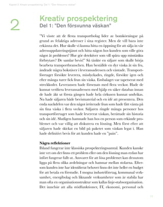 11
Kreativ prospektering
Del 1: ”Den försvunna väskan”
”Vi visste att de flesta transportbolag lider av bomkörningar på
grund av felaktiga adresser i sina register. Men de vill bara inte
erkänna det. Hur skulle vi kunna hitta en öppning för att sälja in vår
adressuppdateringstjänst och hitta någon hos kunden som ville göra
något åt problemet? Hur gör detektiver som vill spåra upp misstänkta
förbrytare? De samlar bevis!” Så tänkte en säljare som skulle börja
bearbeta transportbranschen. Han beställde en dyr väska åt sin fru,
ändrade några bokstäver i leveransadressen och väntade. Transport-
företaget försökte leverera, misslyckades, ringde, försökte igen och
efter många turer fick frun sin väska. Embalaget var tapetserat med
streckkoder. Leveransen hade försenats med flera veckor. Hade de
kunnat verifiera leveransadressen med hjälp en säker databas innan
de hade åkt ut första gången hade hela cirkusen kunnat undvikas.
Nu hade säljaren både bevismaterial och en idé att presentera. Den
enda nackdelen var den något irriterade frun som hade fått vänta på
sin fina väska i flera veckor. Säljaren ringde många personer hos
transportföretaget som hade levererat väskan, berättade sin historia
och sin idé. Slutligen hamnade han hos en person som erkände pro-
blemet och var villig att diskutera en lösning. Men först efter att
säljaren hade skickat en bild på paketet som väskan legat i. Han
hade definitivt bevis för att kunden hade en ”pain”.
Några reflektioner
Ibland fungerar inte klassiska prospekteringssamtal. Kunden kanske
inte vet om det finns ett problem eller om den lösning man redan har
infört fungerar fullt ut. Ansvaret för att lösa problemet kan dessutom
ligga på flera olika avdelningar och hamnar mellan stolarna. Efter-
som kunden inte har identifierat behovet finns det inte heller en budget
för att betala en förstudie. I mogna industriföretag, kommunal verk-
samhet, energibolag och liknande verksamheter som är stabila har
man ofta en organisationsstruktur som kallas linje-stabsorganisation.
Det innebär att alla stödfunktioner, IT, ekonomi, personal och
2
Kapitel 2: Kreativ prospektering. Del 1: ”Den försvunna väskan”
 