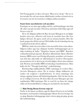110
Neil Young gjorde en skiva vid namn ”Rust never sleeps”. Det är en
bra metafor för vad som nästan alltid händer mellan en kund och en
leverantör om inte leverantören verkligen jobbar proaktivt.
Svaret heter succékriterier och nya idéer
Lösningen är att sätta upp tydliga mål för vad förändringen ska leda
till, saker som går att mäta. Och dessa mål måste både följas upp och
förnyas varje år!
Ett av de viktigaste jobben för Key-Account Managern är att hjälpa
kunden sätta nya, offensiva mål inom de områden han eller hon
hjälper till med. Att agera coach och att utmana kunden. Driv din
kund, peppa den till det yttersta! Då behåller du det ledarskap du tog
i samband med den första affären.
IBM har under åren utvecklat en bra metod för detta svåra arbete.
Säljarna bokar upp sina viktigaste kunders ledningsgrupper på en
årlig workshop de kallar ”Tjugofyra timmar med IBM”. Kundens
verksamhetsmål gås igenom. Kundens affärsinitiativ likaså. Därefter
kommer IBM teamet med förslag till projekt, produkter och insatser
som dels kan säkerställa att affärsinitiativen överlever Powerpoint-
presentationen de är skrivna på och dels hjälper till att sätta mätbara
mål. På detta sätt behåller IBM ett ledarskap i kundrelationen. Man
kallar det för ”Thought leadership”, tankeledarskap.
Kontinuerliga nöjdkundindex (NKI.) mätningar är en del av Key-
Account Managerns arbete. De är mycket viktiga indikatorer på
styrkor och svagheter i kundrelationen. Ur dessa mätningar kan
många uppslag hämtas till förbättringsåtgärder. Och du kan bevisa
att ni verkligen levererar. De flesta Key-Account Managers gör inte
regelbundna NKI mätningar. Det är synd för nu finns det många
enkla och kostnadseffektiva verktyg att använda för sina kunder.
[!] Råd: Bestig Mount Everest varje år!
Varför är det lättare att klättra upp för Mount Everest än att behålla
kontakten med kundens ledningsgrupp? Mount Everest bestiger du
en gång. Kundens ledningsgrupp måste erövras gång på gång, genom
ditt tankeledarskap.
Kapitel 28: Varför det är lättare att bestiga Mount Everest
 