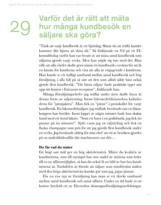 111
29
Kapitel 29: Varför det är rätt att mäta hur många kundbesök en säljare ska göra?
Varför det är rätt att mäta
hur många kundbesök en
säljare ska göra?
”Tänk att varje kundbesök är ett hjärtslag. Slutar du att träffa kunder
kommer ditt hjärta att sluta slå.” Så förklarade en Vd på ett IT-
konsultbolag varför han var besatt av att mäta antal kundbesök som
säljarna gjorde varje vecka. Men han nöjde sig inte med det. Han
ville att alla chefer skulle göra minst ett kundbesök i veckan för att få
en känsla för kunderna och visa att alla är engagerade i kunderna.
Han kunde se ett tydligt samband mellan antal kundbesök och hög
försäljning, i alla fall på så sätt att den som alltid sålde bäst också
gjorde flest kundbesök. ”Vår bästa säljare hade praktiskt taget satt
upp sitt kontor i Ericssons reception”, förklarade han.
Många Försäljningschefer jag träffat under åren skulle fnysa åt
denna form av säljstyrning. Inom läkemedelsbranschen kallades
detta för ”pinnjakten”. Man fick en ”pinne” i protokollet för varje
kundbesök. En läkemedelssäljare jag träffade berättade om en läkar-
kongress han besökte. Inom loppet av några minuter hade han skakat
hand med ett tiotal läkare. ”Som ett barn i en godisbutik, jag fick tio
pinnar på tio minuter”. Själv vann jag en säljtävling och fick en
flaska champagne som pris för att jag gjorde flest kundbesök under
en vecka. Jag berättade aldrig för min chef att ett av besöken gjordes
på en underklädesaffär där innehavaren var döv…
Du får vad du mäter
Ett högt satt mål ger en hög aktivitetsnivå. Mäter du kvalitén av
kundmötena, som till exempel hur stor andel av mötena som leder
till en ny affärsmöjlighet, så kan du också få en bild av hur bra kund-
mötena är. Nackdelen är förstås att säljare som missförstått målen
med den höga aktivitetsnivån kanske gör som jag, jagar pinnar.
För en viss typ av försäljning kan man se ett direkt samband
mellan antal kundbesök och antal affärer. Under en tid hade vi ett
kontor bredvid ett av Electrolux damsugarförsäljningsavdelningar.
 