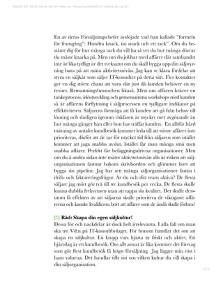 113
En av deras Försäljningschefer avslöjade vad han kallade ”formeln
för framgång”: Hundra knack, tio snack och ett tack”. Om du be-
stämt dig för hur många tack du vill ha så vet du hur många dörrar
du måste knacka på. Men om du jobbar med affärer där sambandet
inte är lika tydligt är det tveksamt om du skall bygga upp din säljstyr-
ning bara på att mäta aktivitetsnivån. Jag kan se klara fördelar att
styra en säljkår som säljer IT-konsulter på detta sätt. Fler kontakter
ger en dig större chans att vara där just då kunden behöver en ny
resurs. Bemanningsbranschen likaså. Men om affären kräver en
tankeprocess, idéutveckling och gemensamma workshops med kunden
så är affärens förflyttning i säljprocessen en tydligare indikator på
effektiviteten. Säljarens förmåga att få kunden att gå från behov till
lösning och slutligen igenom riskfasen är mycket mer avgörande än
hur många gånger han eller hon har träffat kunden. En alltför hård
mätning av antalet kundbesök kommer leda till att större affärer inte
prioriteras, därför att de tar för mycket tid från säljaren som istället
kommer att jaga snabba avslut. Istället får man många små men
snabba affärer. Perfekt för beläggningsdrivna organisationer. Men
om du å andra sidan inte mäter aktivitetsnivån alls är risken att sälj-
organisationen fastnar bakom skrivborden och glömmer bort att
bygga sin pipeline. Jag har sett många säljorganisationer fastna i
drift- och faktureringsfrågor. Är du och ditt team aktiva? De flesta
säljare jag mött gör två till tre kundbesök per vecka. De flesta skulle
kunna dubbla frekvensen utan att tappa sin kvalitet. Det skulle dess-
utom få effekten av att säljarna skulle prioritera de viktigaste affä-
rerna och kanske kvalificera bort att affärer som de ändå skulle förlora!
[!] Råd: Skapa din egen säljkultur!
Dessa för och nackdelar är dock helt irrelevanta. I alla fall om man
ska tro Vd:n på IT-konsultbolaget. För honom handlar det om att
skapa en säljkultur. En kropp vars hjärta är friskt och aktivt. Ett
hjärtslag är ett kundbesök. Om allt annat är lika kommer det företag
som gör flest kundbesök få högst försäljning. Jag lägger min röst i
hans valurna. Det handlar tills sist om vilken kultur du vill skapa i
din säljorganisation.
Kapitel 29: Varför det är rätt att mäta hur många kundbesök en säljare ska göra?
 
