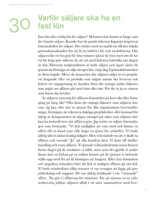 114
Varför säljare ska ha en
fast lön
Fast lön eller rörlig lön för säljare? Debatten har funnit så länge som
det funnits säljare. Kanske har de gamla tidernas köpmän inspirerat
lönemodellen för säljare. Det räcker med en snabb tur till den lokala
grönsaksmarknaden för att få en inblick i för och nackdelarna. Om
säljaren får ett bra pris för sina tomater tjänar de mer, men om de tar
ett för högt pris riskerar de att stå med lådorna halvfulla när dagen
är slut. Eftersom torghandlaren är både säljare och ägare sätter de
genom sin förmåga att sälja sin egen lön, varje dag. I grönsaksbranschen
är detta logiskt. Men i de branscher där säljaren säljer in ett projekt,
ett åtagande eller en produkt som någon annan ska leverera och
kräver ett engagemang av kunden finns det många andra faktorer
som avgör om affären går med vinst eller inte. För det är ju av vinsten
som lönen ska betalas.
Är säljaren ansvarig för affärens lönsamhet på kort sikt eller fram-
gång på lång sikt? Ofta finns det många faktorer som säljaren inte
vare sig kan eller bör ta ansvar för. Sin organisations leveransför-
måga, förmågan att rekrytera duktiga projektledare eller kostnad för
inköp av komponenter är några exempel på saker som säljaren inte
kan ha kontroll över när affären görs. Jag mötte en säljare häromda-
gen som berättade: ”Vi fick möjlighet att vara med och lämna en
offert till en kund som ville köpa en tjänst för utskrifter. Vi hade
aldrig sålt en sådan lösning tidigare. Men vi bestämde oss att vi skulle ta
affären och svarade ”Ja” på alla kundens krav. Vi kom till slutför-
handling och vann affären. Vi tjänade tvåhundrafemtio tusen kronor
första dagen på de maskiner vi sålde, men trots det gjorde vi under
första året en förlust på en miljon kronor på de tjänster vi behövde
ställa upp med för att få lösningen att fungera. Efter fyra krismöten
och tjugofyra månaders hårt slit fick vi äntligen affären på rätt köl.
Vi hade missbedömt vilka resurser vi var tvungna att lägga på pro-
jektledning och support. De var aldrig inräknade i vår ”vinnande”
offert. Nu gör vi affärerna lite smartare. För att nämna en av erfa-
renheterna jobbar säljaren alltid i ett nära sammarbete med leve-
Kapitel 30: Varför säljare ska ha en fast lön
30
 