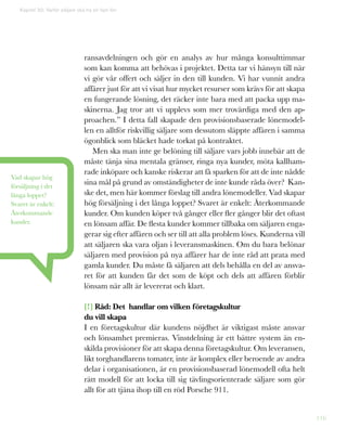 116
ransavdelningen och gör en analys av hur många konsulttimmar
som kan komma att behövas i projektet. Detta tar vi hänsyn till när
vi gör vår offert och säljer in den till kunden. Vi har vunnit andra
affärer just för att vi visat hur mycket resurser som krävs för att skapa
en fungerande lösning, det räcker inte bara med att packa upp ma-
skinerna. Jag tror att vi upplevs som mer trovärdiga med den ap-
proachen.” I detta fall skapade den provisionsbaserade lönemodel-
len en alltför riskvillig säljare som dessutom släppte affären i samma
ögonblick som bläcket hade torkat på kontraktet.
Men ska man inte ge belöning till säljare vars jobb innebär att de
måste tänja sina mentala gränser, ringa nya kunder, möta kallham-
rade inköpare och kanske riskerar att få sparken för att de inte nådde
sina mål på grund av omständigheter de inte kunde råda över? Kan-
ske det, men här kommer förslag till andra lönemodeller. Vad skapar
hög försäljning i det långa loppet? Svaret är enkelt: Återkommande
kunder. Om kunden köper två gånger eller fler gånger blir det oftast
en lönsam affär. De flesta kunder kommer tillbaka om säljaren enga-
gerar sig efter affären och ser till att alla problem löses. Kunderna vill
att säljaren ska vara oljan i leveransmaskinen. Om du bara belönar
säljaren med provision på nya affärer har de inte råd att prata med
gamla kunder. Du måste få säljaren att dels behålla en del av ansva-
ret för att kunden får det som de köpt och dels att affären förblir
lönsam när allt är levererat och klart.
[!] Råd: Det handlar om vilken företagskultur
du vill skapa
I en företagskultur där kundens nöjdhet är viktigast måste ansvar
och lönsamhet premieras. Vinstdelning är ett bättre system än en-
skilda provisioner för att skapa denna företagskultur. Om leveransen,
likt torghandlarens tomater, inte är komplex eller beroende av andra
delar i organisationen, är en provisionsbaserad lönemodell ofta helt
rätt modell för att locka till sig tävlingsorienterade säljare som gör
allt för att tjäna ihop till en röd Porsche 911.
Kapitel 30: Varför säljare ska ha en fast lön
Vad skapar hög
försäljning i det
långa loppet?
Svaret är enkelt:
Återkommande
kunder.
 
