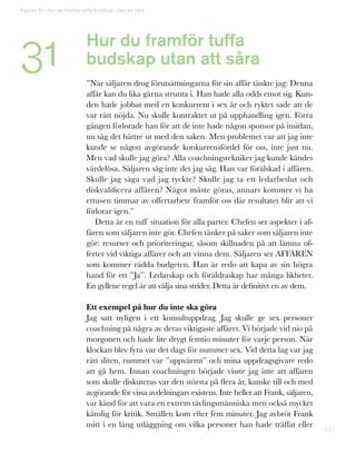 117
Kapitel 31: Hur du framför tuffa budskap utan att såra
31 Hur du framför tuffa
budskap utan att såra
”När säljaren drog förutsättningarna för sin affär tänkte jag: Denna
affär kan du lika gärna strunta i. Han hade alla odds emot sig. Kun-
den hade jobbat med en konkurrent i sex år och ryktet sade att de
var rätt nöjda. Nu skulle kontraktet ut på upphandling igen. Förra
gången förlorade han för att de inte hade någon sponsor på insidan,
nu såg det bättre ut med den saken. Men problemet var att jag inte
kunde se någon avgörande konkurrensfördel för oss, inte just nu.
Men vad skulle jag göra? Alla coachningstekniker jag kunde kändes
värdelösa. Säljaren såg inte det jag såg. Han var förälskad i affären.
Skulle jag säga vad jag tyckte? Skulle jag ta ett ledarbeslut och
diskvalificera affären? Något måste göras, annars kommer vi ha
ettusen timmar av offertarbete framför oss där resultatet blir att vi
förlorar igen.”
Detta är en tuff situation för alla parter. Chefen ser aspekter i af-
fären som säljaren inte gör. Chefen tänker på saker som säljaren inte
gör: resurser och prioriteringar, såsom skillnaden på att lämna of-
ferter vid viktiga affärer och att vinna dem. Säljaren ser AFFÄREN
som kommer rädda budgeten. Han är redo att kapa av sin högra
hand för ett ”Ja”. Ledarskap och föräldraskap har många likheter.
En gyllene regel är att välja sina strider. Detta är definitivt en av dem.
Ett exempel på hur du inte ska göra
Jag satt nyligen i ett konsultuppdrag. Jag skulle ge sex personer
coachning på några av deras viktigaste affärer. Vi började vid nio på
morgonen och hade lite drygt femtio minuter för varje person. När
klockan blev fyra var det dags för nummer sex. Vid detta lag var jag
rätt sliten, rummet var ”uppvärmt” och mina uppdragsgivare redo
att gå hem. Innan coachningen började visste jag inte att affären
som skulle diskuteras var den största på flera år, kanske till och med
avgörande för vissa avdelningars existens. Inte heller att Frank, säljaren,
var känd för att vara en extrem tävlingsmänniska men också mycket
känslig för kritik. Smällen kom efter fem minuter. Jag avbröt Frank
mitt i en lång utläggning om vilka personer han hade träffat eller
 