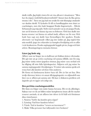 119
Kapitel 31: Hur du framför tuffa budskap utan att såra
skulle träffa. Jag höjde rösten för att visa allvaret i situationen: ”Men
har du någon värdefull konkurrensfördel? Annars kan du lika gärna
strunta i det.” Även om jag bad om ursäkt för mitt klumpiga uttalande
var skadan skedd. Vi lyckades få till en handlingsplan mot slutet av
coachningen, men den hade knappast Franks fingeravtryck… Efteråt
förbannade jag mig själv. Syftet med samtalet var ju att peppa Frank,
inte att få honom att känna sig som en förlorare. Och han skulle inte
kunna strunta i att lämna ett anbud ändå, affären var för stor. Och
hade han sagt nej skulle han förmodligen fått sparken. Franks
alternativ var begränsade vilket jag inte tänkte på. Jag utgick från
min modell, tjugo års erfarenhet av komplex försäljning och en affär
i svår konkurrens. Franks utgångspunkt byggde på tro, hopp och hårt
arbete. Boxningsringens motsatta hörnor.
Läxor jag lärde mig
Affärer som tar längre än en kafferast att förklara kräver eftertanke.
Det går inte att ge seriös coachning vid samma tillfälle, inte för mig.
Jag måste tänka minst tjugofyra timmar. Jag måste vara utvilad och
ha tillgång till min fulla hjärnkapacitet. Säljaren och jag måste ha
samma utgångspunkt i försäljningen. Vi måste tala samma språk och
rensa bort alla känslor och krav från analysen.
De första två lärdomarna kräver bara tid. Det är lätt att fixa. Den
tredje däremot, kräver ett annat tillvägagångssätt: en säljmodell som
låter oss se affären på samma sätt. Då kan vi diskutera problem och
åtgärder på ett öppet och ärligt sätt.
Den perfekta coachningsmodellen
Det finns sex frågor som måste kunna besvaras. Då vet du affärsläget.
Saknas svar vet du att bilden måste kompletteras innan allt för mycket
resurser används, så att affären inte driver åt fel håll och försämrar
dina vinstchanser.
1. Smärta: Varför ska kunden göra något?
2. Lösning: Vad löser kundens behov?
3. Värde: Vad är kundens ”return on investment”?
4. Makt: Vilka personer har inflytandet över besluten?
 