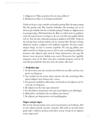 120
Kapitel 31: Hur du framför tuffa budskap utan att såra
5. Säljprocess: Vilka steg krävs för att vinna affären?
6. Konkurrens: Har vi en konkurrensfördel?
Tänk att du ger varje område ett hundra poäng. Har du ingen aning
blir din poäng noll. Har kunden bekräftat din kunskap och ni är
överens på området har du ett hundra poäng. I början av säljprocessen
är poängen låga. Efterhand ökar de. Rita en cirkel med sex pajbitar,
varje bit representerar en fråga av de sex, och fyll varje pajbit inifrån
och ut. När du nått etthundra poäng är pajbiten helt fylld. Tänk att
du och jag tittar ned på cirkeln och ser samma bild. Nu kan vi börja
diskutera styrkor, svagheter och tänkbara åtgärder. Nu kan coach-
ningen börja, nu har vi samma regelbok. Nu när jag jobbar mer
aktivt med de sex frågorna som en del av min coachingsmetodik har
kommer ofta säljaren själv med de bästa slutsatserna, inte jag. Då
känner man sig grymt duktig som coach. Dessutom har uppfölj-
ningarna visat att de idéer som den coachade kommer med är de
som blir genomförda. Fast det visste du redan, eller hur?
[!] Praktiska tips
1. Se till att den som ska coachas har förberett sin affär och har svar
på de sex frågorna.
2. Var utvilad och ha minst nittio minuter för din coachning. Bryt
gärna tidigare men hamna inte i stress.
3. Gå igenom modellens olika delar och försök att få säljaren att be-
svara de sex frågorna.
4. Be säljaren att dra sina egna slutsatser.
5. Ge din bild av situationen och enas med säljaren om affärsläget.
6. Bolla idéer, vad behövs för att affären ska vinnas?
7. Be säljaren att dokumentera sin handlingsplan.
Några ord på vägen
Det är inte din prestation som coach som kommer att bedömas. Det
är hur säljaren kände sig efter samtalet. Ditt jobb är att lyfta fram
goda saker i affären, komma med idéer och ge energi så att säljaren
testar något nytt!
 
