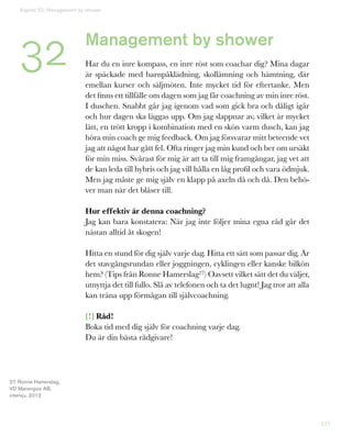 121
Management by shower
Har du en inre kompass, en inre röst som coachar dig? Mina dagar
är späckade med barnpåklädning, skollämning och hämtning, där
emellan kurser och säljmöten. Inte mycket tid för eftertanke. Men
det finns ett tillfälle om dagen som jag får coachning av min inre röst.
I duschen. Snabbt går jag igenom vad som gick bra och dåligt igår
och hur dagen ska läggas upp. Om jag slappnar av, vilket är mycket
lätt, en trött kropp i kombination med en skön varm dusch, kan jag
höra min coach ge mig feedback. Om jag försvarar mitt beteende vet
jag att något har gått fel. Ofta ringer jag min kund och ber om ursäkt
för min miss. Svårast för mig är att ta till mig framgångar, jag vet att
de kan leda till hybris och jag vill hålla en låg profil och vara ödmjuk.
Men jag måste ge mig själv en klapp på axeln då och då. Den behö-
ver man när det blåser till.
Hur effektiv är denna coachning?
Jag kan bara konstatera: När jag inte följer mina egna råd går det
nästan alltid åt skogen!
Hitta en stund för dig själv varje dag. Hitta ett sätt som passar dig. Är
det stavgångsrundan eller joggningen, cyklingen eller kanske bilkön
hem? (Tips från Ronne Hamerslag27) Oavsett vilket sätt det du väljer,
utnyttja det till fullo. Slå av telefonen och ta det lugnt! Jag tror att alla
kan träna upp förmågan till självcoachning.
[!] Råd!
Boka tid med dig själv för coachning varje dag.
Du är din bästa rådgivare!
Kapitel 32: Management by shower
32
27. Ronne Hamerslag,
VD Manergize AB,
intervju, 2012
 