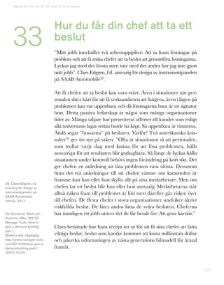 123
Hur du får din chef att ta ett
beslut
”Mitt jobb innehåller två arbetsuppgifter: Att ta fram lösningar på
problem och att få mina chefer att ta beslut att genomföra lösningarna.
Lyckas jag med det första men inte med det andra har jag inte gjort
mitt jobb”. Claes Edgren, f.d. ansvarig för design av instrumentpanelen
på SAAB Automobile28.
Att få chefen att ta beslut kan vara svårt. Även i situationer när per-
sonalen sliter hårt för att få verksamheten att fungera, även i lägen på
problemen kan var uppenbara och då lösningarna bara är en signatur
bort. Detta passiva ledarskap är något som många organisationer
lider av. Många säljare har presenterat offerter till kunder som enligt
alla universums lagar redan borde ha köpt. Så uppenbara är vinsterna.
Ändå segar ”bossarna” på besluten. Varför? Två amerikanska kon-
sulter29 ger sin syn på saken: ”Ofta är situationen så att personalen,
som trollar varje dag med knäna för att lösa problemen, hålls
ansvariga för att resultaten blir godtagbara. Så länge de lyckas hålla
situationen under kontroll behövs ingen förändring på kort sikt. Det
ger chefen en anledning att låta problemen vara olösta. Dessutom
finns det två anledningar till att chefen väntar: om katastrofen är
framme kan han eller hon skylla allt på sina medarbetare. Men om
chefen tar ett beslut blir han eller hon ansvarig. Medarbetarna står
alltså risken fram till problemet är löst men därefter går risken över
till chefen. De flesta chefer i stora organisationer undviker aktivt
riskfyllda beslut. De låter andra fatta de svåra besluten. Cheferna
har nämligen ett jobb utöver det de får betalt för: Att göra karriär.”
Claes berättade hur hans recept ser ut för att få sina chefer att fatta
viktiga beslut, beslut som kanske kommer att kosta milliontals dollar
och påverka utformningen av nästa generations bilmodell för åratal
framåt.
28. Claes Edgren, f.d.
ansvarig för design av
instrumentpanelen på
SAAB Automobile,
intervju, 2011.
29. Horstman, Mark och
Auzenne, Mike, (2010),
Manager Tools, How to
give a decision briefing
part 1 ,
[Elektronisk], tillgänglig:
http://www.manager-tools.
com/2010/03/how-give-a-
decisionbriefing-part-1
(2012-10-27).
Kapitel 33: Hur du får din chef att ta ett beslut
33
 