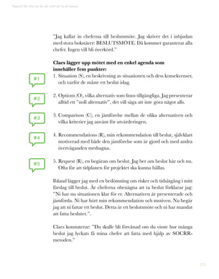 125
Kapitel 33: Hur du får din chef att ta ett beslut
”Jag kallar in cheferna till beslutsmöte. Jag skriver det i inbjudan
med stora bokstäver: BESLUTSMÖTE. Då kommer garanterat alla
chefer. Ingen vill bli överkörd.”
Claes lägger upp mötet med en enkel agenda som
innehåller fem punkter:
1. Situation (S), en beskrivning av situationen och dess konsekvenser,
och varför de måste ett beslut idag.
2. Options (O), vilka alternativ som finns tillgängliga. Jag presenterar
alltid ett ”noll alternativ”, det vill säga att inte göra något alls.
3. Comparison (C), en jämförelse mellan de olika alternativen och
vilka kriterier jag använt för utvärderingen.
4. Recommendations (R), min rekommendation till beslut, självklart
motiverad med både den jämförelse som är gjord och med andra
överväganden medtagna.
5. Request (R), en begäran om beslut. Jag ber om beslut här och nu.
Ofta för att tidplanen för projektet ska kunna hållas.
Ibland lägger jag med en bedömning om risker och tidsåtgång i mitt
förslag till beslut. Är cheferna obenägna att ta beslut förklarar jag:
”Ni har nu situationen klar för er. Alternativen är presenterade och
jämförda. Ni har hört min rekommendation och motiven. Nu begär
jag att ni fattar ett beslut. Detta är ett beslutsmöte och ni har mandat
att fatta beslutet.”.
Claes konstaterar: ”Du skulle bli förvånad om du visste hur många
beslut jag lyckats få mina chefer att fatta med hjälp av SOCRR-
metoden.”
#1
#2
#3
#4
#5
 