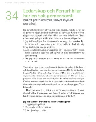 127
Ledarskap och Ferrari-bilar
har en sak gemensamt:
Kul att prata om men kräver mycket
underhåll
Jag har alltid drömt om att vara den store ledaren. Kanske för att jag
så gärna vill hjälpa mina medarbetare att utvecklas. Under mer än
tjugo år har jag varit chef, både älskat och hatat ledarskapet. Trots
mina ansträngningar märks mina brister som ledare på fyra sätt:
1. Jag är förmodligen den sämsta coachen som går i ett par skor. Det
är väl känt att kvinnor brukar gråta efter att ha fått feedback från mig.
2. Jag är aldrig är inne på kontoret.
3. Min sociala interaktion är begränsad till ”Hej, hur är det?”. Sedan
följer jag snabbt upp med allt jag vill att mina medarbetare ska
göra för mig.
4. Att jag tänker mer på hur våra kunder mår än hur mina med-
arbetare mår.
Trots mina egna brister som ledare är jag fascinerad av ledarskapet
och framförallt av vad som är ett gott ledarskap. Därför vill jag lyfta
frågan: Vad är ett bra ledarskap för säljare? Den stereotypa bilden av
säljare är att de är individualistiska, penningdrivna, orädda, och sociala
personer som oftast har underutvecklade administrativa talanger.
Kanske stämmer det till viss del. Säljare är i alla fall mer beroende av
sina sociala talanger och sin drivkraft än andra yrkesgrupper. Yrket
kräver det.
Hur leder man då ett säljgäng så att deras motivation är på topp,
så att de säljer de produkter som finns på hyllan och de tjänster som
kan levereras nu (inte när nästa produktrelease är färdig)?
Jag har kommit fram till tre saker som fungerar:
1. ”Inga regler”-policyn.
2. Endast det mätbara belönas.
3. Utan tjat - inga resultat.
Kapitel 34: Ledarskap och Ferrari-bilar har en sak gemensamt
34
 