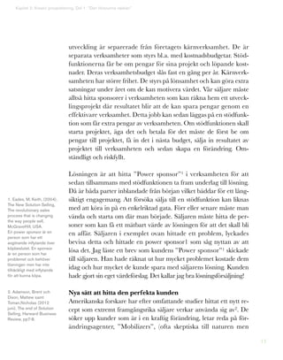 13
utveckling är separerade från företagets kärnverksamhet. De är
separata verksamheter som styrs bl.a. med kostnadsbudgetar. Stöd-
funktionerna får be om pengar för sina projekt och löpande kost-
nader. Deras verksamhetsbudget slås fast en gång per år. Kärnverk-
samheten har större frihet. De styrs på lönsamhet och kan göra extra
satsningar under året om de kan motivera värdet. Vår säljare måste
alltså hitta sponsorer i verksamheten som kan räkna hem ett utveck-
lingsprojekt där resultatet blir att de kan spara pengar genom en
effektivare verksamhet. Detta jobb kan sedan läggas på en stödfunk-
tion som får extra pengar av verksamheten. Om stödfunktionen skall
starta projektet, äga det och betala för det måste de först be om
pengar till projektet, få in det i nästa budget, sälja in resultatet av
projektet till verksamheten och sedan skapa en förändring. Om-
ständligt och riskfyllt.
Lösningen är att hitta ”Power sponsor”1 i verksamheten för att
sedan tillsammans med stödfunktionen ta fram underlag till lösning.
Då är båda parter inblandade från början vilket bäddar för ett lång-
siktigt engagemang. Att försöka sälja till en stödfunktion kan liknas
med att köra in på en enkelriktad gata. Förr eller senare måste man
vända och starta om där man började. Säljaren måste hitta de per-
soner som kan få ett mätbart värde av lösningen för att det skall bli
en affär. Säljaren i exemplet ovan hittade ett problem, lyckades
bevisa detta och hittade en power sponsor1 som såg nyttan av att
lösa det. Jag läste ett brev som kundens ”Power sponsor”1 skickade
till säljaren. Han hade räknat ut hur mycket problemet kostade dem
idag och hur mycket de kunde spara med säljarens lösning. Kunden
hade gjort sin eget värdeförslag. Det kallar jag bra lösningsförsäljning!
Nya sätt att hitta den perfekta kunden
Amerikanska forskare har efter omfattande studier hittat ett nytt re-
cept som extremt framgångsrika säljare verkar använda sig av2. De
söker upp kunder som är i en kraftig förändring, letar reda på för-
ändringsagenter, ”Mobilizers”, (ofta skeptiska till naturen men
Kapitel 2: Kreativ prospektering. Del 1: ”Den försvunna väskan”
1. Eades, M, Keith, (2004),
The New Solution Selling,
The revolutionary sales
process that is changing
the way people sell,
McGraveHill, USA.
En power sponsor är en
person som har ett
avgörande inflytande över
köpbeslutet. En sponsor
är en person som har
problemet och behöver
lösningen men har inte
tillräckligt med inflytande
för att kunna köpa.
2. Adamson, Brent och
Dixon, Mattew samt
Toman,Nicholas (2012
juni), The end of Solution
Selling, Harward Business
Review, pp7-8.
 