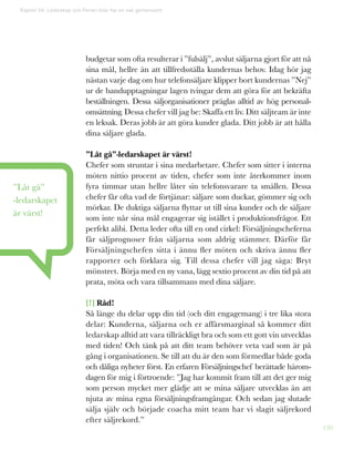 130
budgetar som ofta resulterar i ”fulsälj”, avslut säljarna gjort för att nå
sina mål, hellre än att tillfredsställa kundernas behov. Idag hör jag
nästan varje dag om hur telefonsäljare klipper bort kundernas ”Nej”
ur de bandupptagningar lagen tvingar dem att göra för att bekräfta
beställningen. Dessa säljorganisationer präglas alltid av hög personal-
omsättning. Dessa chefer vill jag be: Skaffa ett liv. Ditt säljteam är inte
en leksak. Deras jobb är att göra kunder glada. Ditt jobb är att hålla
dina säljare glada.
”Låt gå”-ledarskapet är värst!
Chefer som struntar i sina medarbetare. Chefer som sitter i interna
möten nittio procent av tiden, chefer som inte återkommer inom
fyra timmar utan hellre låter sin telefonsvarare ta smällen. Dessa
chefer får ofta vad de förtjänar: säljare som duckar, gömmer sig och
mörkar. De duktiga säljarna flyttar ut till sina kunder och de säljare
som inte når sina mål engagerar sig istället i produktionsfrågor. Ett
perfekt alibi. Detta leder ofta till en ond cirkel: Försäljningscheferna
får säljprognoser från säljarna som aldrig stämmer. Därför får
Försäljningschefen sitta i ännu fler möten och skriva ännu fler
rapporter och förklara sig. Till dessa chefer vill jag säga: Bryt
mönstret. Börja med en ny vana, lägg sextio procent av din tid på att
prata, möta och vara tillsammans med dina säljare.
[!] Råd!
Så länge du delar upp din tid (och ditt engagemang) i tre lika stora
delar: Kunderna, säljarna och er affärsmarginal så kommer ditt
ledarskap alltid att vara tillräckligt bra och som ett gott vin utvecklas
med tiden! Och tänk på att ditt team behöver veta vad som är på
gång i organisationen. Se till att du är den som förmedlar både goda
och dåliga nyheter först. En erfaren Försäljningschef berättade härom-
dagen för mig i förtroende: ”Jag har kommit fram till att det ger mig
som person mycket mer glädje att se mina säljare utvecklas än att
njuta av mina egna försäljningsframgångar. Och sedan jag slutade
sälja själv och började coacha mitt team har vi slagit säljrekord
efter säljrekord.”
”Låt gå”
-ledarskapet
är värst!
Kapitel 34: Ledarskap och Ferrari-bilar har en sak gemensamt
 