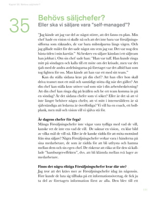 131
Behövs säljchefer?
Eller ska vi säljare vara ”self-managed”?
”Jag kände att jag var del av något större, att det fanns en plan. Min
chef hade en vision vi skulle nå och att det inte bara var försäljnings-
sifforna som räknades, de var bara milstolparna längs vägen. Och
jag gillade målet för det sade något om vem jag var. Det var nog den
bästa tiden i min karriär.” Så beskrev en säljare känslan i ett säljteam
han jobbat i. Om sin chef sade han: ”Han var tuff. Han kunde ringa
mitt på söndagen och kalla till ett möte om det krisade, men var det
tjafs med de andra avdelningarna på företaget var det alltid han som
tog fighten för oss. Man kände att han var ett med sitt team.”
Kan du ställa sådana krav på din chef? Att han eller hon skall
driva teamet mot ett mål och samtidigt stötta dig när det gäller? Att
din chef kan ställa krav utöver vad som står i din arbetsbeskrivning?
Att din chef kan ringa dig på kvällen och be ert team komma in på
en söndag? Är det sådana chefer som vi söker? Eller är det så att vi
inte längre behöver några chefer, att vi mitt i internetåldern är så
självständiga att ledarna är överflödiga? Vi vill ha en coach, ett boll-
plank, men mål och vision vill vi själva stå för.
Är dagens chefer för fega?
Många Försäljningschefer inte vågar vara tydliga med vad de vill,
kanske vet de inte ens vad de vill. De saknar en vision, en klar bild
av vilka mål de vill nå. Eller är de kanske rädda för att möta motstånd
från sina säljare? Några Försäljningschefer verkar vara i händerna på
sina medarbetare, de som är rädda för att bli utfrysta och hamna
mellan dem och sin egen chef. De riskerar att råka ut för den så kal�-
lade ”hamburger-effekten”, dvs. att bli klämda mellan två lager av
medarbetare.
Finns det några riktiga Försäljningschefer kvar där ute?
Jag tror att det krävs mer av Försäljningschefer idag än någonsin.
Förr kunde de luta sig tillbaka på ett informationsövertag, de fick ju
ta del av företagets information först av alla. Den blev till ett
Kapitel 35: Behövs säljchefer?
35
 